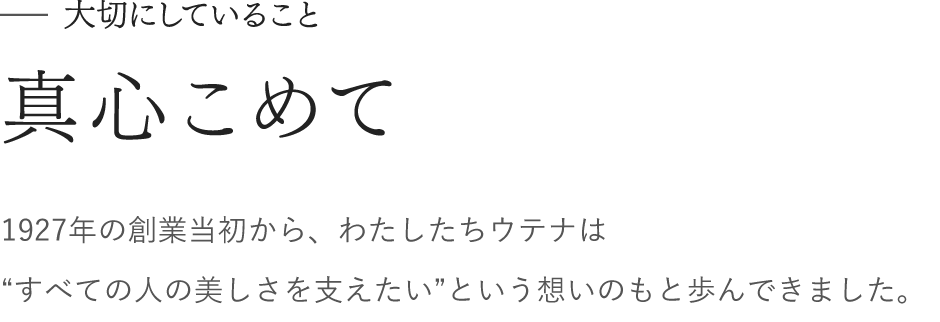 大切にしていること　真心こめて　1927年の創業当初から、わたしたちウテナは “すべての人の美しさを支えたい”という想いのもと歩んできました。