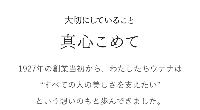 大切にしていること　真心こめて　1927年の創業当初から、わたしたちウテナは “すべての人の美しさを支えたい”という想いのもと歩んできました。