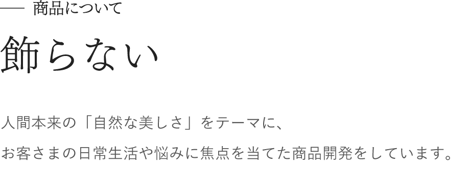 商品について　飾らない　人間本来の「自然な美しさ」をテーマに、 お客さまの日常生活や悩みに焦点を当てた商品開発をしています。 