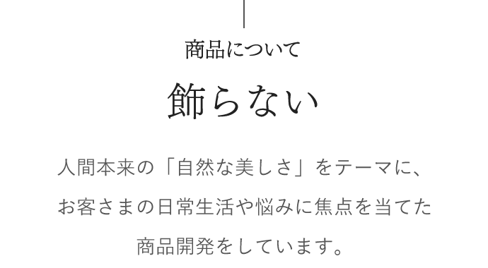 商品について　飾らない　人間本来の「自然な美しさ」をテーマに、 お客さまの日常生活や悩みに焦点を当てた商品開発をしています。 