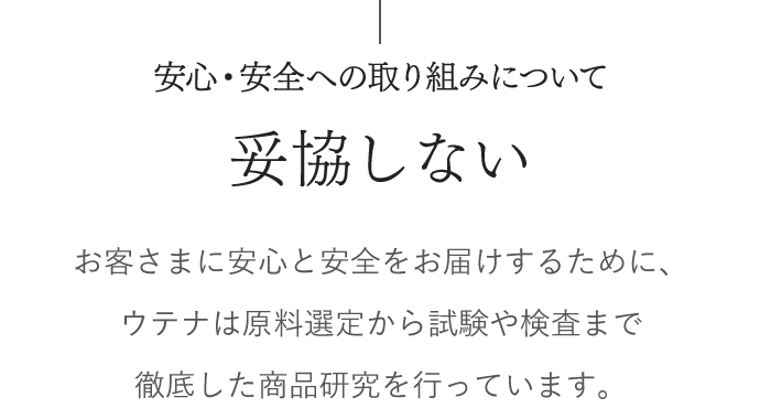 安心・安全への取り組みについて　妥協しない　お客さまに安心と安全をお届けするために、 ウテナは原料選定から試験や検査まで徹底した 商品研究を行っています。