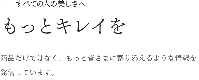 すべての人の美しさへ　もっとキレイを　商品だけではなく、もっと皆さまに寄り添えるような情報を発信しています。