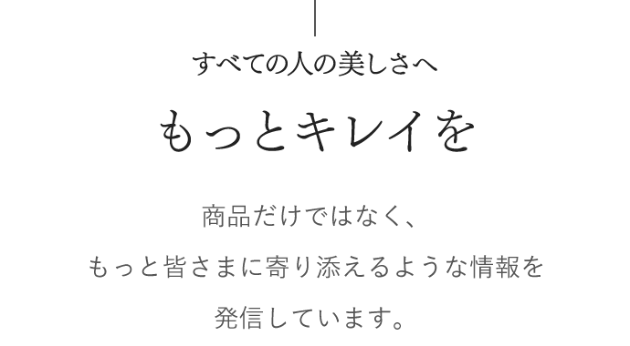 すべての人の美しさへ　もっとキレイを　商品だけではなく、もっと皆さまに寄り添えるような情報を発信しています。