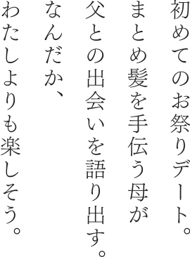 初めてのお祭りデート。 まとめ髪を手伝う母が父との出会いを語り出す。なんだか、わたしよりも楽しそう。