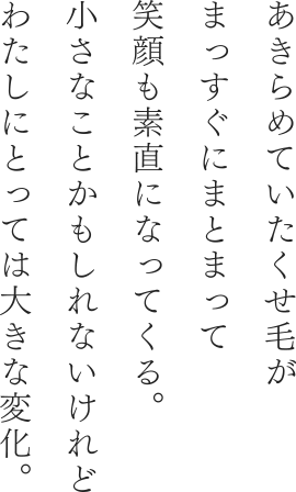 あきらめていたくせ毛がまっすぐにまとまって笑顔も素直になってくる。小さなことかもしれないけれどわたしにとっては大きな変化。