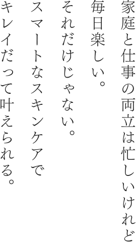 家庭と仕事の両立は忙しいけれど毎日楽しい。それだけじゃない。スマートなスキンケアでキレイだって叶えられる。