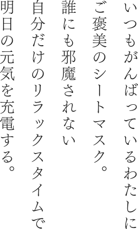 いつもがんばっているわたしにご褒美のシートマスク。誰にも邪魔されない自分だけのリラックスタイムで明日の元気を充電する。