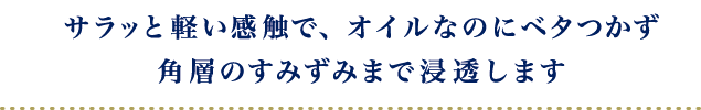 サラッと軽い感触で、オイルなのにベタつかず<br>
                            角層のすみずみまで浸透します。