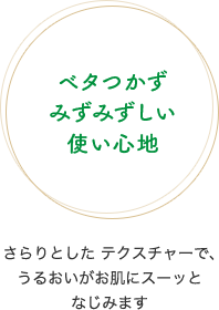 ベタつかずみずみずしい使い心地　さらりとしたテクスチャーで、うるおいがお肌にスーッとなじみます