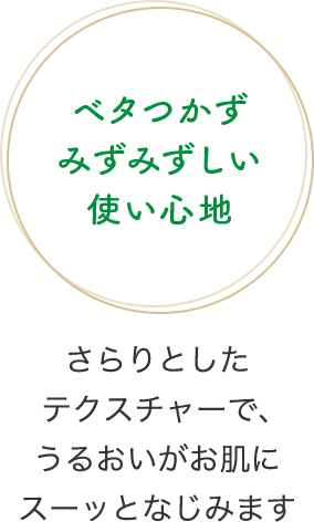 ベタつかずみずみずしい使い心地　さらりとしたテクスチャーで、うるおいがお肌にスーッとなじみます