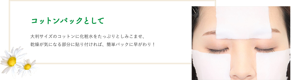 コットンパックとして　大判サイズのコットンに化粧水をたっぷりとしみこませ、乾燥が気になる部分に貼り付ければ、簡単パックに早がわり！