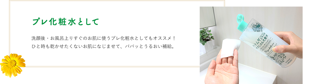 プレ化粧水として　洗顔後・お風呂上りすぐのお肌に使うプレ化粧水としてもオススメ！ひと時も乾かせたくないお肌になじませて、パパッとうるおい補給。