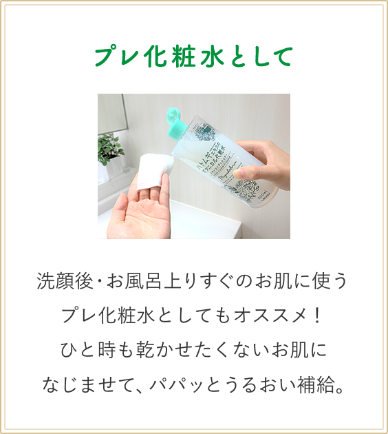 プレ化粧水として　洗顔後・お風呂上りすぐのお肌に使うプレ化粧水としてもオススメ！ひと時も乾かせたくないお肌になじませて、パパッとうるおい補給。