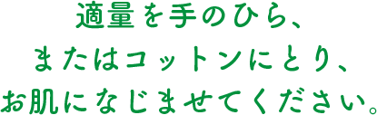 適量を手のひら、またはコットンにとり、お肌になじませてください。