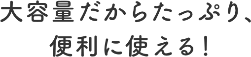 大容量だからたっぷり、便利に使える！