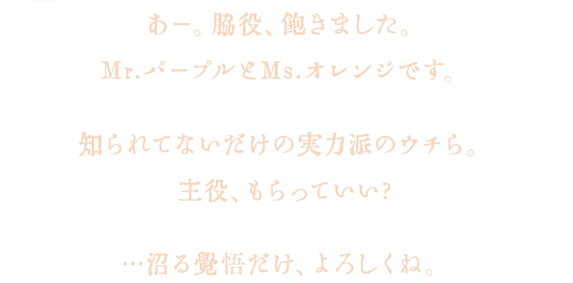 あー。脇役、飽きました。Mr.パープルとMs.オレンジです。知られてないだけの超力派のウチら。主役、もらっていい?…沼る覚悟だけ、よろしくね。
