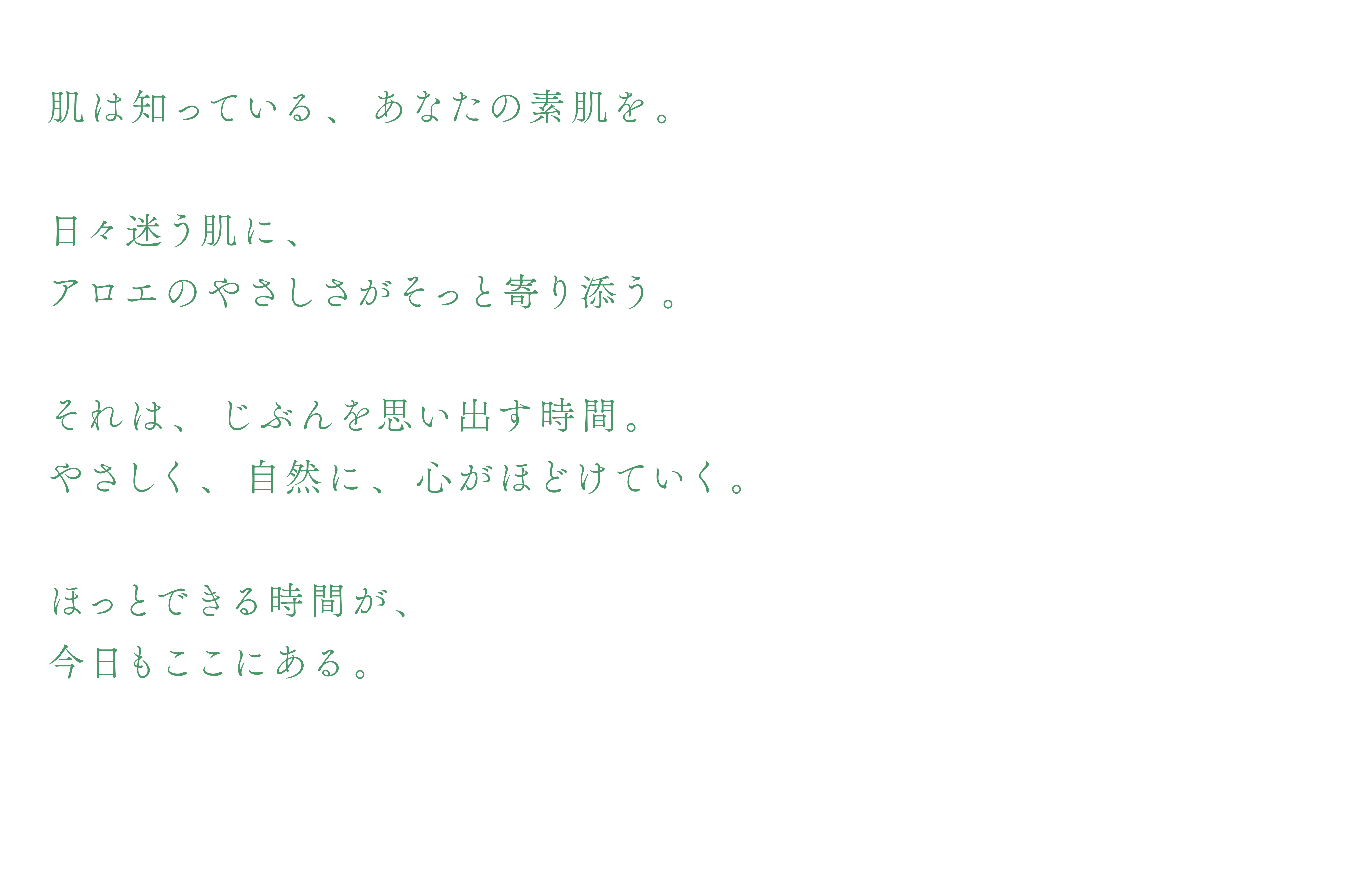 肌は知っている、あなたの素肌を。日々迷う肌に、アロエのやさしさがそっと寄り添う。それは、じぶんを思い出す時間。やさしく、自然に、心がほどけていく。ほっとできる時間が、今日もここにある。
