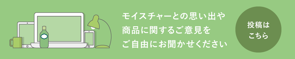 モイスチャーとの思い出や商品に関するご意見をご自由にお聞かせください　投稿はこちら