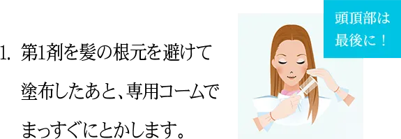 1.第1剤を髪の根元を避けて 塗布したあと、専用コームで まっすぐにとかします。頭頂部は 最後に！