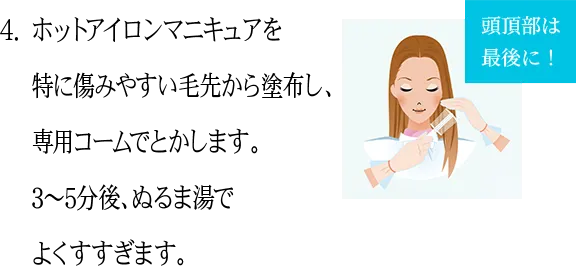 4.ホットアイロンマニキュアを特に傷みやすい毛先から塗布し、専用コームでとかします。3〜5分後、ぬるま湯でよくすすぎます。 頭頂部は最後に！