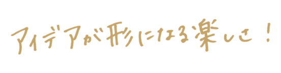 アイデアが形になる楽しさ！