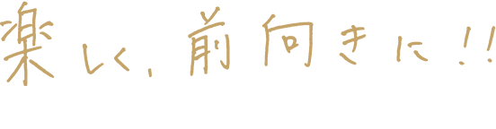 楽しく、前向きに!!