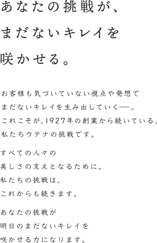 花を支える萼のように、私たち萼は美しさを支えたい。私たちのコーポレートスローガンは、「咲かせよう、まだないキレイを。」お客様も気づいていない視点や発想で新しいキレイを生み出して行く。これこそが、1927年の創業からずっと目指してきた、私たちのお客様への向き合い方です。誰かのキレイを。今日まだ無い美しさを。あなたの力で、私たちとともにお客さまに届けて行きませんか。