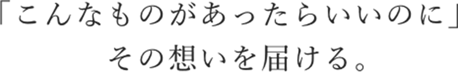 「こんなものがあったらいいのに」その想いを届ける。