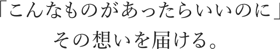 「こんなものがあったらいいのに」その想いを届ける。