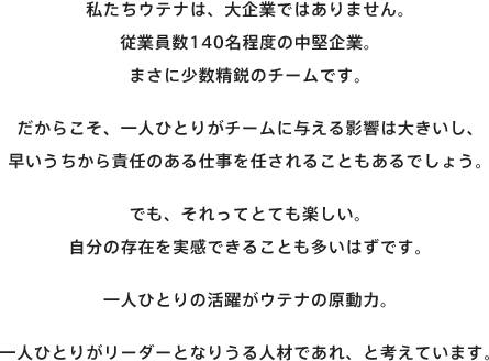 私たちウテナは、大企業ではありません。従業員数140名程度の中堅企業。まさに少数精鋭のチームです。だからこそ、一人ひとりがチームに与える影響は大きいし、早いうちから責任のある仕事を任されることもあるでしょう。でも、それってとても楽しい。自分の存在を実感できることも多いはずです。一人ひとりの活躍がウテナの原動力。一人ひとりがリーダーとなりうる人材であれ、と考えています。