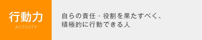 行動力 Activity　自らの責任・役割を果たすべく、積極的に行動できる人